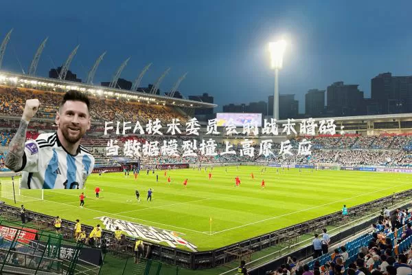 FIFA技术委员会的战术暗码:当数据模型撞上高原反应